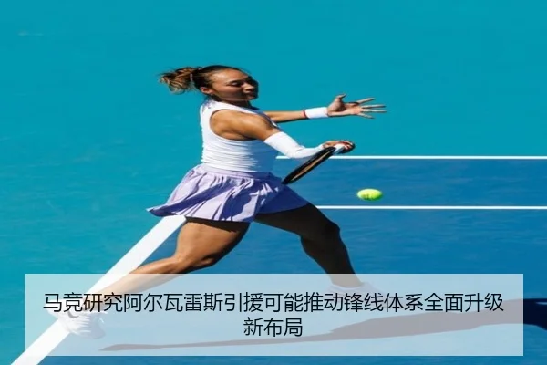 马竞研究阿尔瓦雷斯引援可能推动锋线体系全面升级新布局